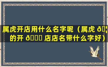 属虎开店用什么名字呢（属虎 🦊 的开 🐒 店店名带什么字好）